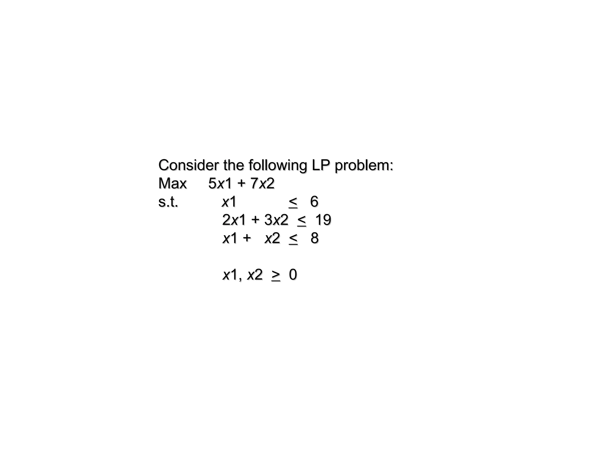 Consider the following LP problem:
Consider the following LP problem:
Max 5
Max 5x
x1 + 7
1 + 7x
x2
2
s.t.
s.t. x
x1
1 <
< 6
6
2
2x
x1 + 3
1 + 3x
x2
2 <
< 19
19
x
x1 +
1 + x
x2
2 <
< 8
8
x
x1,
1, x
x2
2 >
> 0
0
 