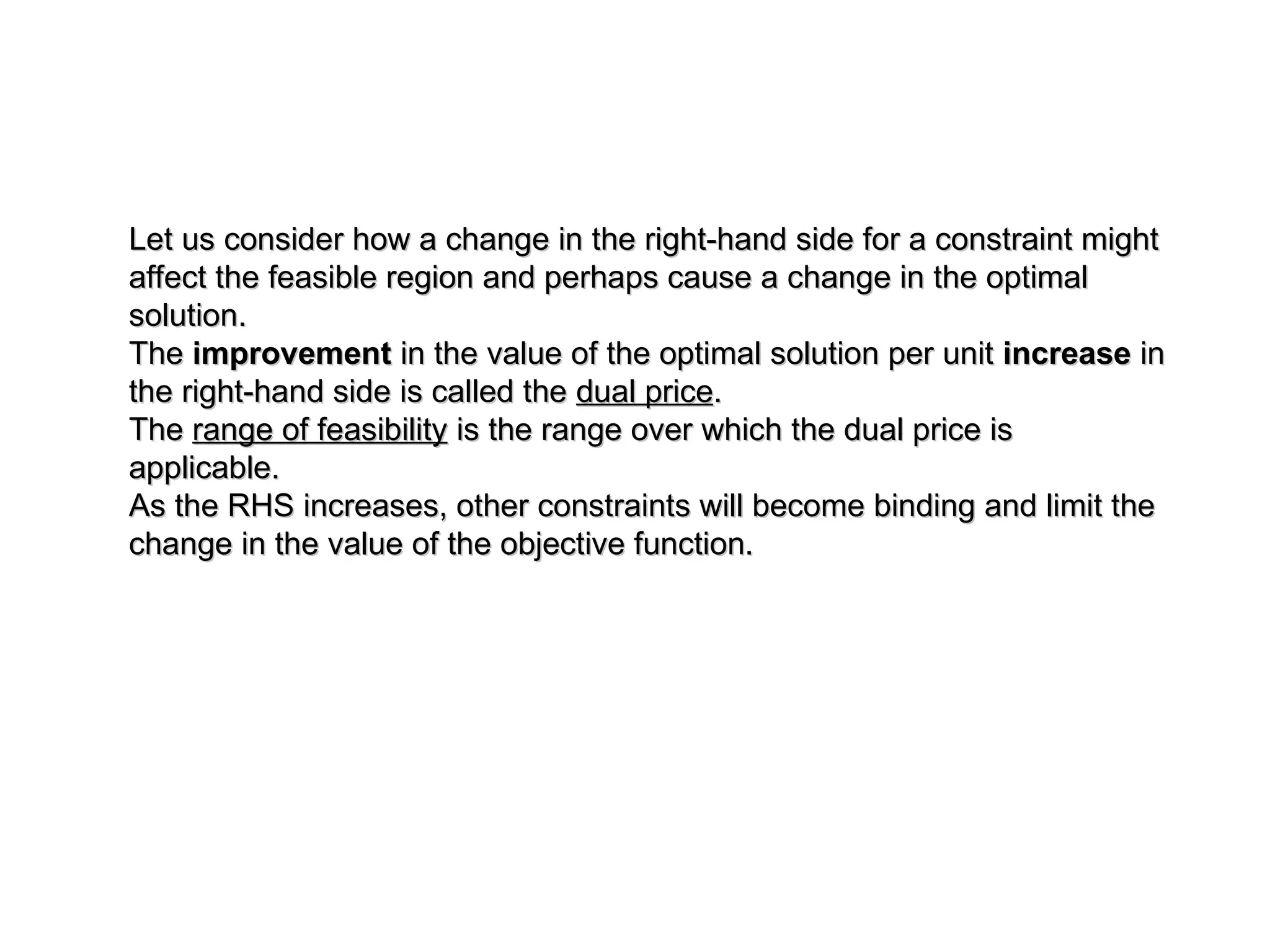 Let us consider how a change in the right-hand side for a constraint might
Let us consider how a change in the right-hand side for a constraint might
affect the feasible region and perhaps cause a change in the optimal
affect the feasible region and perhaps cause a change in the optimal
solution.
solution.
The
The improvement
improvement in the value of the optimal solution per unit
in the value of the optimal solution per unit increase
increase in
in
the right-hand side is called the
the right-hand side is called the dual price
dual price.
.
The
The range of feasibility
range of feasibility is the range over which the dual price is
is the range over which the dual price is
applicable.
applicable.
As the RHS increases, other constraints will become binding and limit the
As the RHS increases, other constraints will become binding and limit the
change in the value of the objective function.
change in the value of the objective function.
 