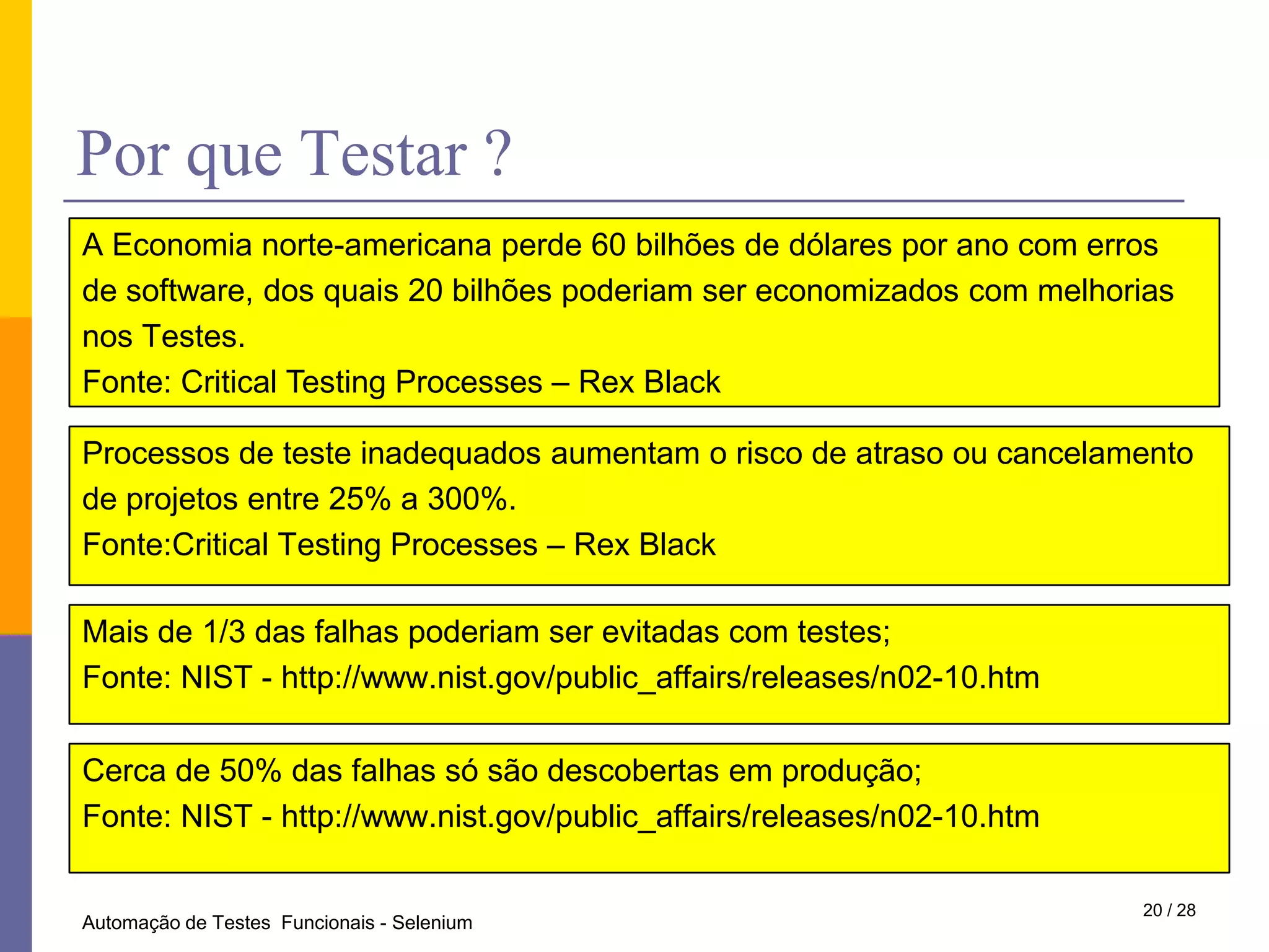 PorqueTestar ?A Economia norte-americana perde 60 bilhões de dólares por ano com erros de software, dos quais 20 bilhões poderiam ser economizados com melhoriasnos Testes.Fonte: Critical Testing Processes – Rex BlackProcessos de teste inadequados aumentam o risco de atraso ou cancelamento de projetos entre 25% a 300%.Fonte:Critical Testing Processes – Rex BlackMais de 1/3 das falhas poderiam ser evitadas com testes;Fonte: NIST - http://www.nist.gov/public_affairs/releases/n02-10.htmCerca de 50% das falhas só são descobertas em produção; Fonte: NIST - http://www.nist.gov/public_affairs/releases/n02-10.htm20 / 28Automação de Testes  Funcionais - Selenium