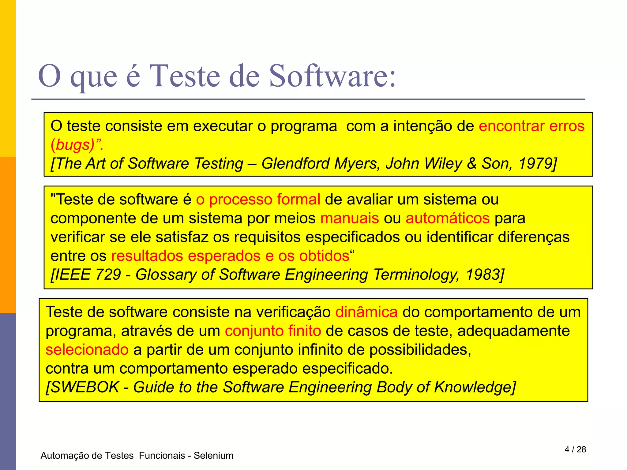 O que é Teste de Software:O teste consiste em executar o programa  com a intenção de encontrar erros (bugs)”.[The Art of Software Testing – Glendford Myers, John Wiley & Son, 1979]"Teste de software é o processo formal de avaliar um sistema ou componente de um sistema por meios manuais ou automáticos para verificar se ele satisfaz os requisitos especificados ou identificar diferenças entre os resultados esperados e os obtidos“[IEEE 729 - Glossary of Software Engineering Terminology, 1983]Teste de software consiste na verificação dinâmica do comportamento de um programa, através de um conjunto finito de casos de teste, adequadamente selecionado a partir de um conjunto infinito de possibilidades,contra um comportamento esperado especificado.[SWEBOK - Guide to the Software Engineering Body of Knowledge]4 / 28Automação de Testes  Funcionais - Selenium