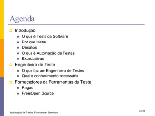 AgendaIntroduçãoO que é Teste de SoftwarePorquetestarDesafiosO que é Automação de TestesExpectativasEngenheiro de TesteO quefaz um Engenheiro de TestesQual o conhecimento necessárioFornecedores de Ferramentas de TestePagasFree/Open Source2 / 28Automação de Testes  Funcionais - Selenium
