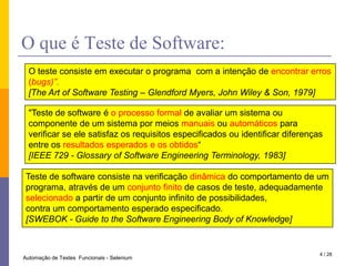 O que é Teste de Software:O teste consiste em executar o programa  com a intenção de encontrar erros (bugs)”.[The Art of Software Testing – Glendford Myers, John Wiley & Son, 1979]"Teste de software é o processo formal de avaliar um sistema ou componente de um sistema por meios manuais ou automáticos para verificar se ele satisfaz os requisitos especificados ou identificar diferenças entre os resultados esperados e os obtidos“[IEEE 729 - Glossary of Software Engineering Terminology, 1983]Teste de software consiste na verificação dinâmica do comportamento de um programa, através de um conjunto finito de casos de teste, adequadamente selecionado a partir de um conjunto infinito de possibilidades,contra um comportamento esperado especificado.[SWEBOK - Guide to the Software Engineering Body of Knowledge]4 / 28Automação de Testes  Funcionais - Selenium