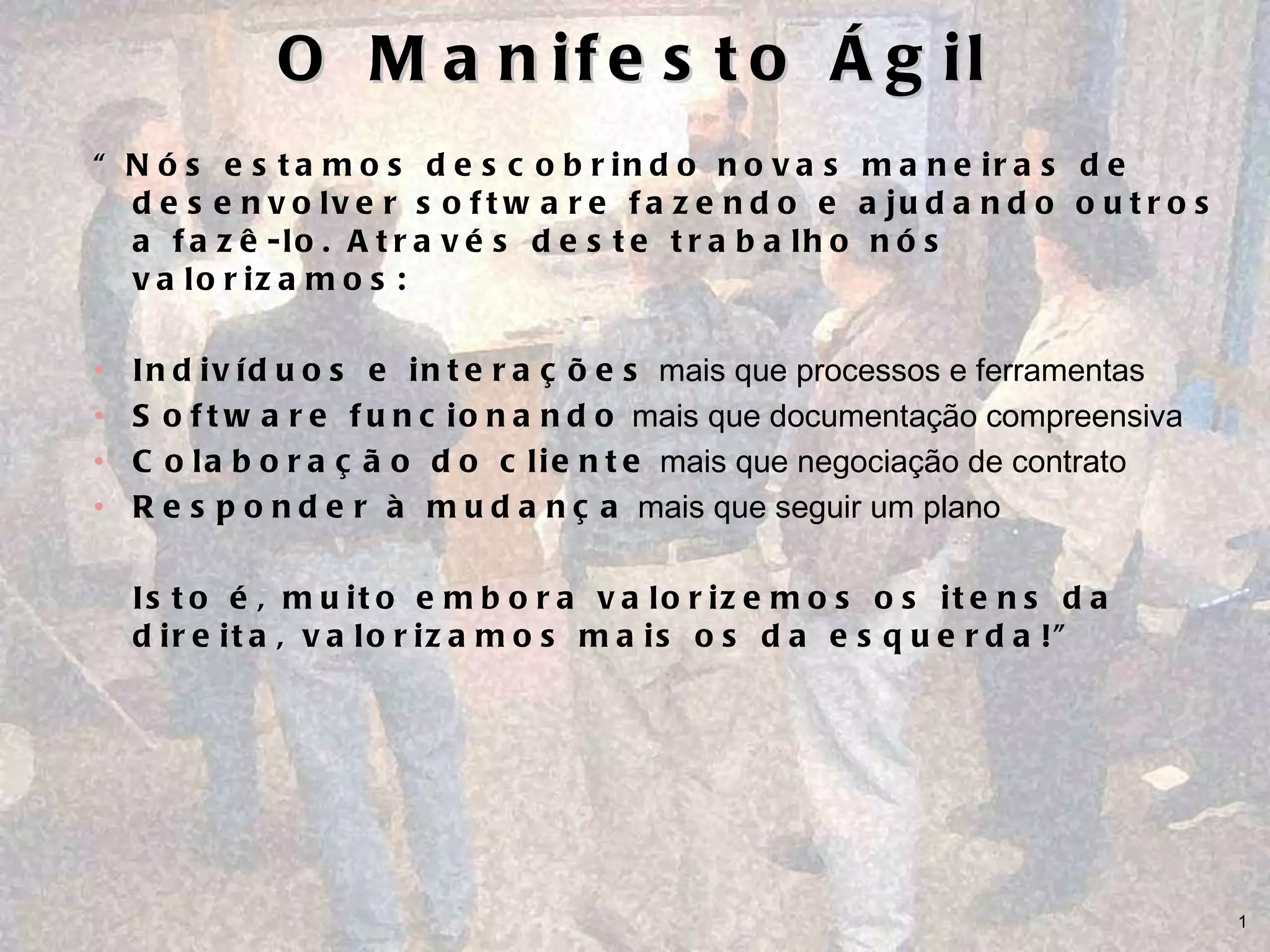 O Manifesto Ágil “ Nós estamos descobrindo novas maneiras de desenvolver software fazendo e ajudando outros a fazê-lo. Através deste trabalho nós valorizamos: Indivíduos e interações  mais que processos e ferramentas Software funcionando  mais que documentação compreensiva Colaboração do cliente  mais que negociação de contrato  Responder à mudança  mais que seguir um plano Isto é, muito embora valorizemos os itens da direita, valorizamos mais os da esquerda!” 