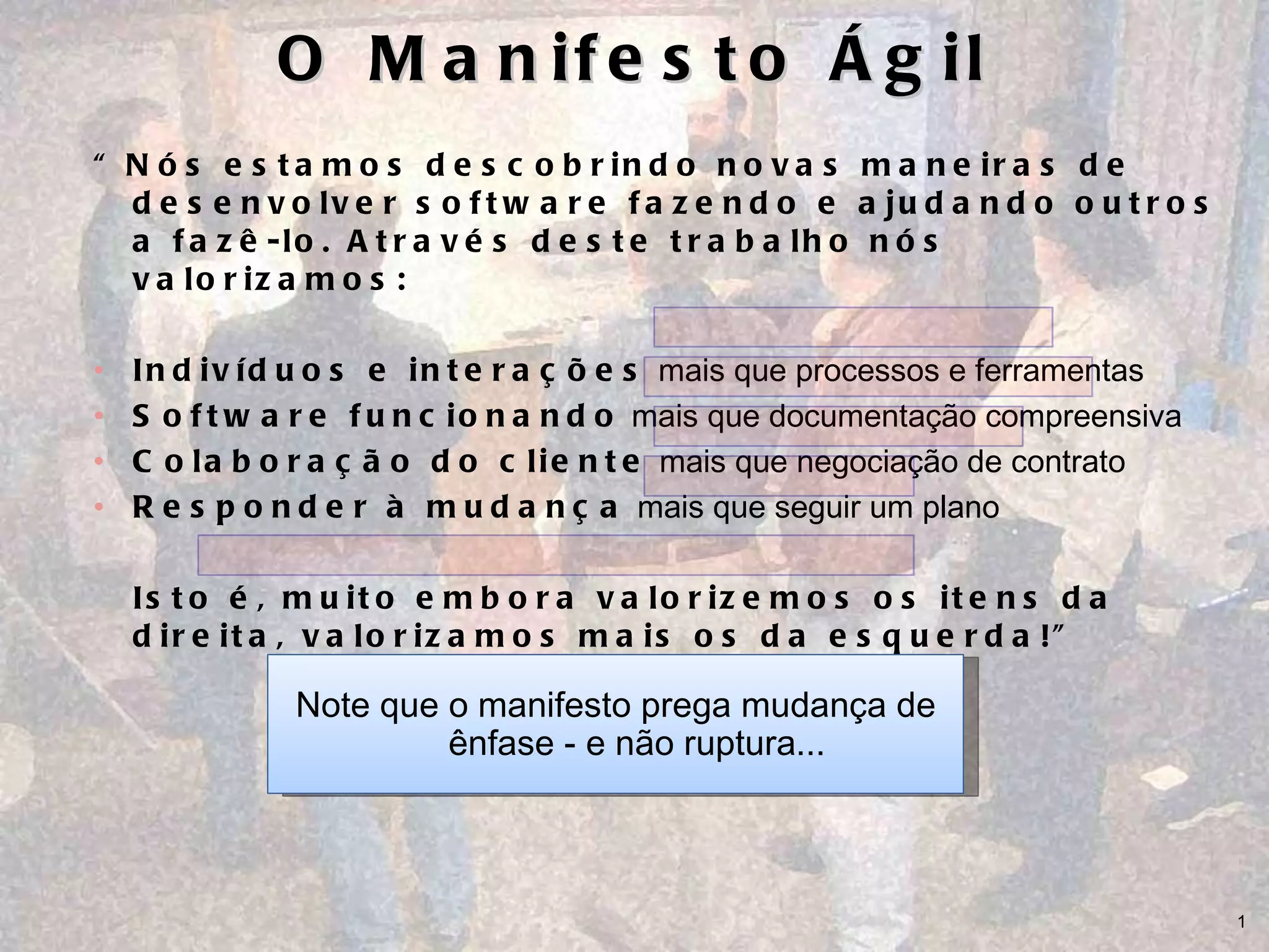 O Manifesto Ágil “ Nós estamos descobrindo novas maneiras de desenvolver software fazendo e ajudando outros a fazê-lo. Através deste trabalho nós valorizamos: Indivíduos e interações  mais que processos e ferramentas Software funcionando  mais que documentação compreensiva Colaboração do cliente  mais que negociação de contrato  Responder à mudança  mais que seguir um plano Isto é, muito embora valorizemos os itens da direita, valorizamos mais os da esquerda!” Note que o manifesto prega mudança de ênfase - e não ruptura... 