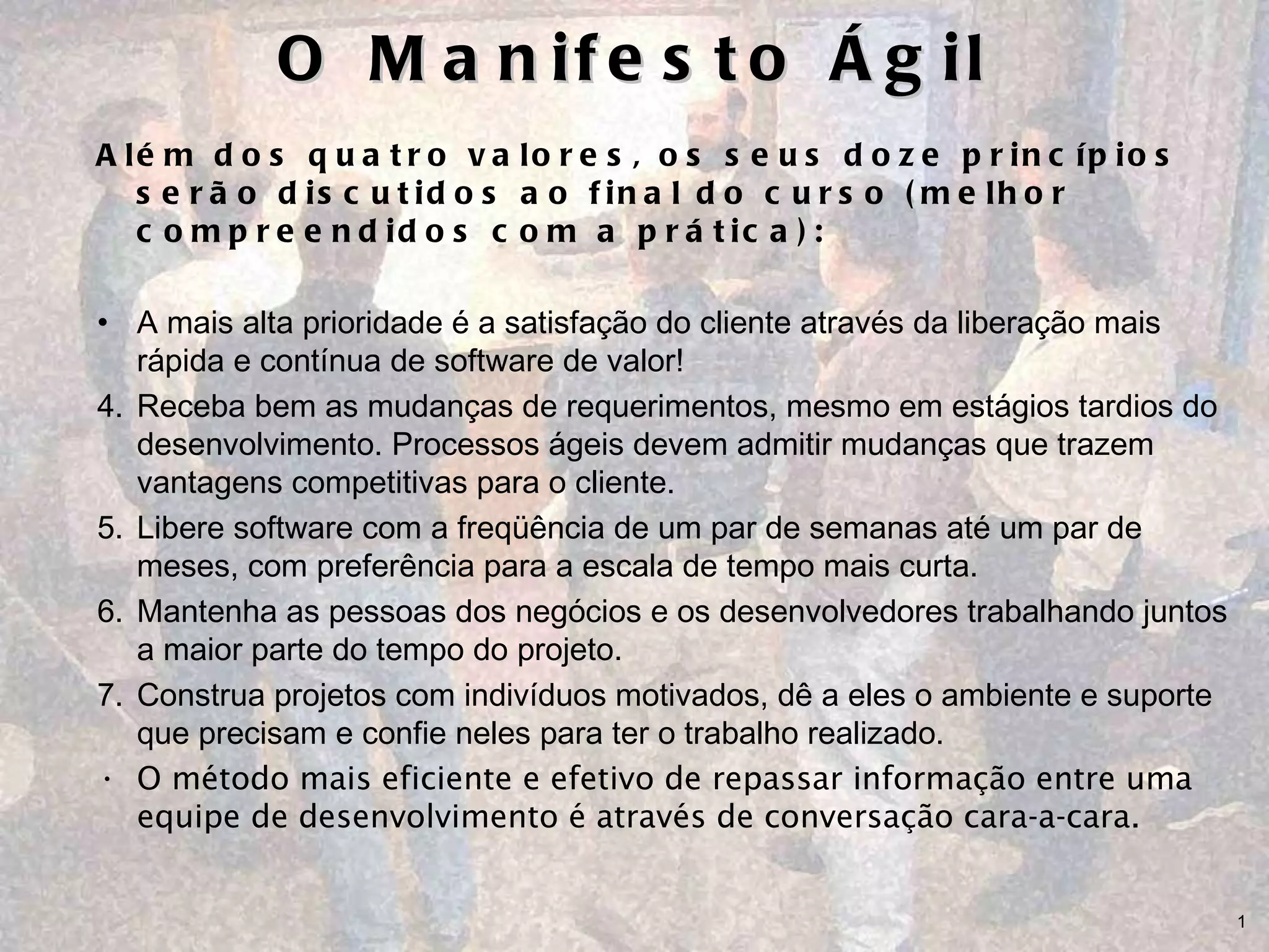 O Manifesto Ágil Além dos quatro valores, os seus doze princípios serão discutidos ao final do curso (melhor compreendidos com a prática): A mais alta prioridade é a satisfação do cliente através da liberação mais rápida e contínua de software de valor! Receba bem as mudanças de requerimentos, mesmo em estágios tardios do desenvolvimento. Processos ágeis devem admitir mudanças que trazem vantagens competitivas para o cliente. Libere software com a freqüência de um par de semanas até um par de meses, com preferência para a escala de tempo mais curta.  Mantenha as pessoas dos negócios e os desenvolvedores trabalhando juntos a maior parte do tempo do projeto. Construa projetos com indivíduos motivados, dê a eles o ambiente e suporte que precisam e confie neles para ter o trabalho realizado.  O método mais eficiente e efetivo de repassar informação entre uma equipe de desenvolvimento é através de conversação cara-a-cara.  