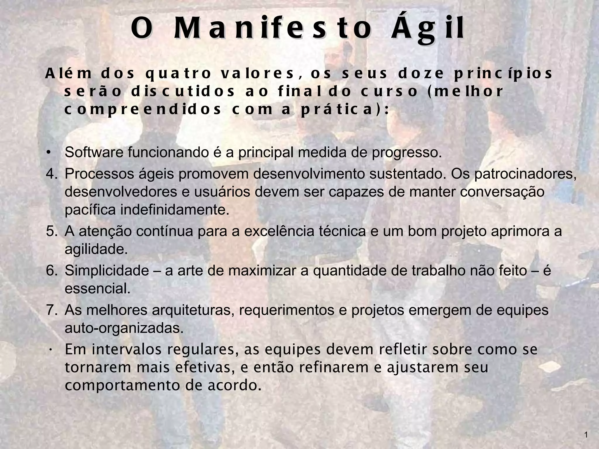 O Manifesto Ágil Além dos quatro valores, os seus doze princípios serão discutidos ao final do curso (melhor compreendidos com a prática): Software funcionando é a principal medida de progresso.  Processos ágeis promovem desenvolvimento sustentado. Os patrocinadores, desenvolvedores e usuários devem ser capazes de manter conversação pacífica indefinidamente.  A atenção contínua para a excelência técnica e um bom projeto aprimora a agilidade.  Simplicidade – a arte de maximizar a quantidade de trabalho não feito – é essencial. As melhores arquiteturas, requerimentos e projetos emergem de equipes auto-organizadas.  Em intervalos regulares, as equipes devem refletir sobre como se tornarem mais efetivas, e então refinarem e ajustarem seu comportamento de acordo. 