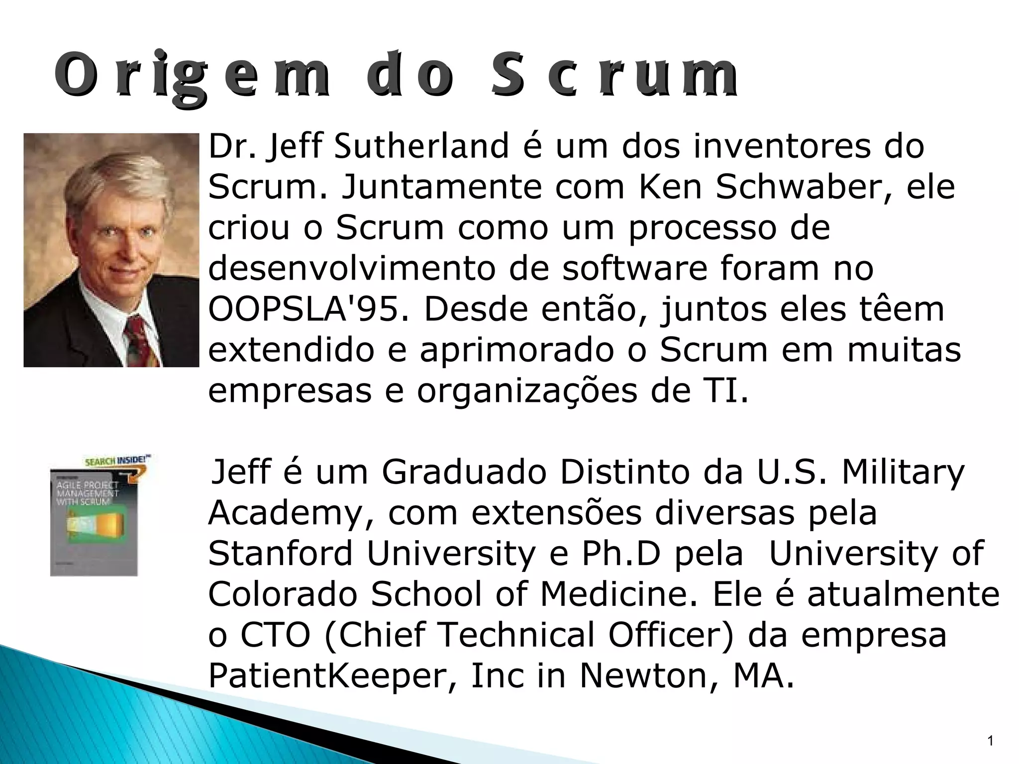 Origem do Scrum Dr. Jeff Sutherland  é um dos inventores do Scrum. Juntamente com Ken Schwaber, ele criou o Scrum como um processo de desenvolvimento de software foram no OOPSLA'95. Desde então, juntos eles têem extendido e aprimorado o Scrum em muitas empresas e organizações de TI. Jeff é um Graduado Distinto da U.S. Military Academy, com extensões diversas pela Stanford University e Ph.D pela  University of Colorado School of Medicine. Ele é atualmente o CTO (Chief Technical Officer) da empresa PatientKeeper, Inc in Newton, MA. 