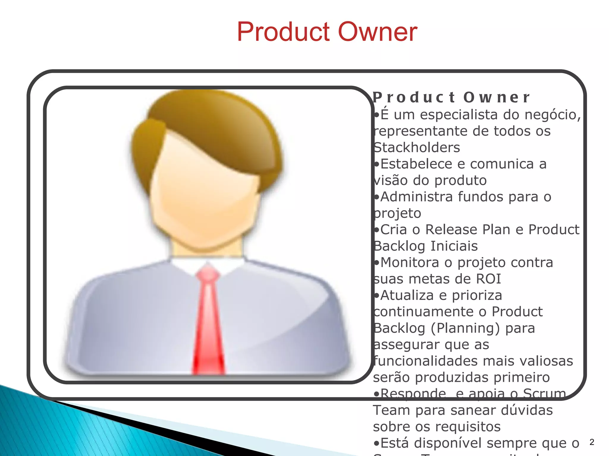 Product Owner Product Owner É um especialista do negócio, representante de todos os Stackholders Estabelece e comunica a visão do produto Administra fundos para o projeto Cria o Release Plan e Product Backlog Iniciais Monitora o projeto contra suas metas de ROI Atualiza e prioriza continuamente o Product Backlog (Planning) para assegurar que as funcionalidades mais valiosas serão produzidas primeiro Responde  e apoia o Scrum Team para sanear dúvidas sobre os requisitos Está disponível sempre que o Scrum Team necessita de informações do negócio Decide quando serão liberadas as versões oficiais do produto Pode ser entendido como o "Gerente do Produto", assumindo parcela das atividades habituais do Gerente de Projetos tradicional 