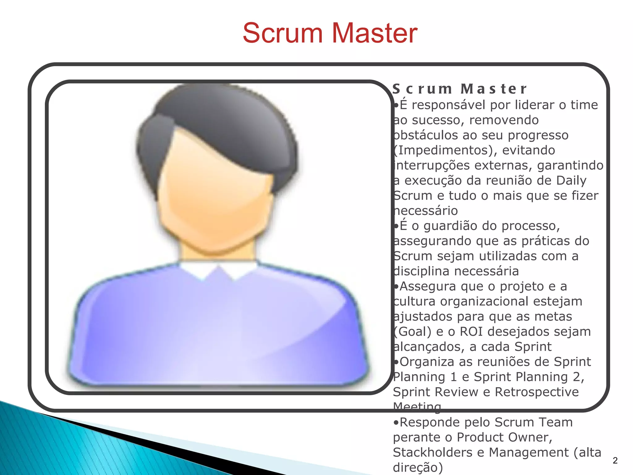 Scrum Master Scrum Master É responsável por liderar o time ao sucesso, removendo obstáculos ao seu progresso (Impedimentos), evitando interrupções externas, garantindo a execução da reunião de Daily Scrum e tudo o mais que se fizer necessário É o guardião do processo, assegurando que as práticas do Scrum sejam utilizadas com a disciplina necessária Assegura que o projeto e a cultura organizacional estejam ajustados para que as metas (Goal) e o ROI desejados sejam alcançados, a cada Sprint Organiza as reuniões de Sprint Planning 1 e Sprint Planning 2, Sprint Review e Retrospective Meeting Responde pelo Scrum Team perante o Product Owner, Stackholders e Management (alta direção) Faz um papel de gerenciamento tipo "Coach", atuando ao lado dos membros do Scrum Team para treiná-los em situações de adaptação constante.  Acompanha o progresso do trabalho diariamente, inspecionando a evolução das implementações Pode ser entendido como o "Gerente de Desenvolvimento", assumindo parcela das atividades habituais de um Gerente de Projetos tradicional 