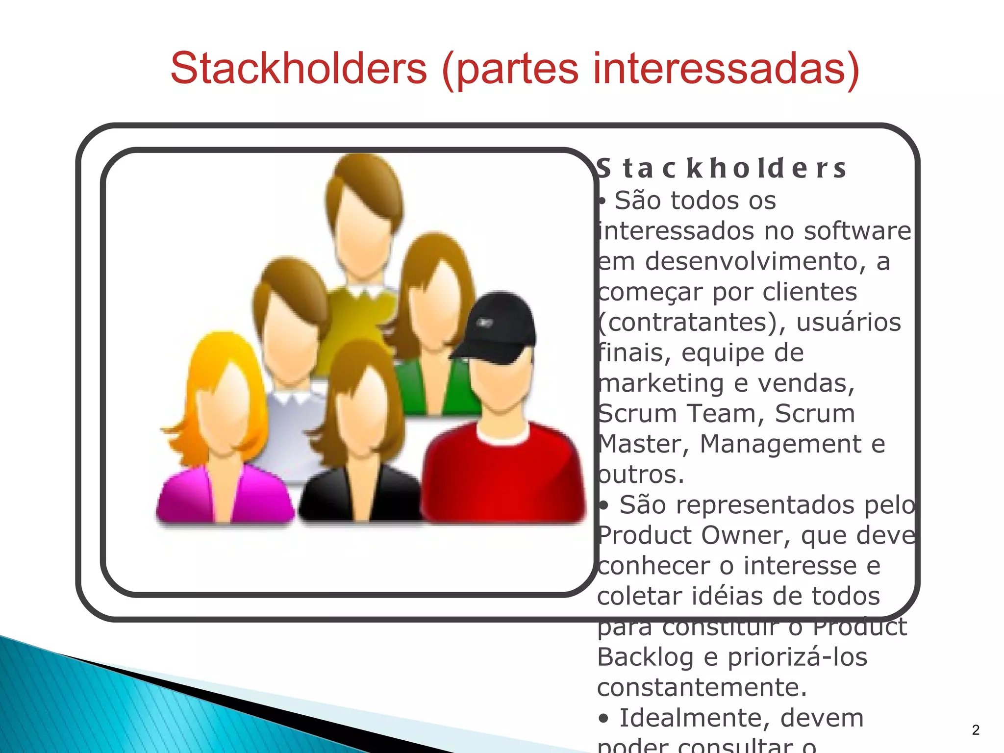 Stackholders (partes interessadas) Stackholders São todos os interessados no software em desenvolvimento, a começar por clientes (contratantes), usuários finais, equipe de marketing e vendas, Scrum Team, Scrum Master, Management e outros. São representados pelo Product Owner, que deve conhecer o interesse e coletar idéias de todos para constituir o Product Backlog e priorizá-los constantemente. Idealmente, devem poder consultar o Product Backlog pora manterem-se atualizados sobre o progresso do software e aprimorar suas sugestões.  