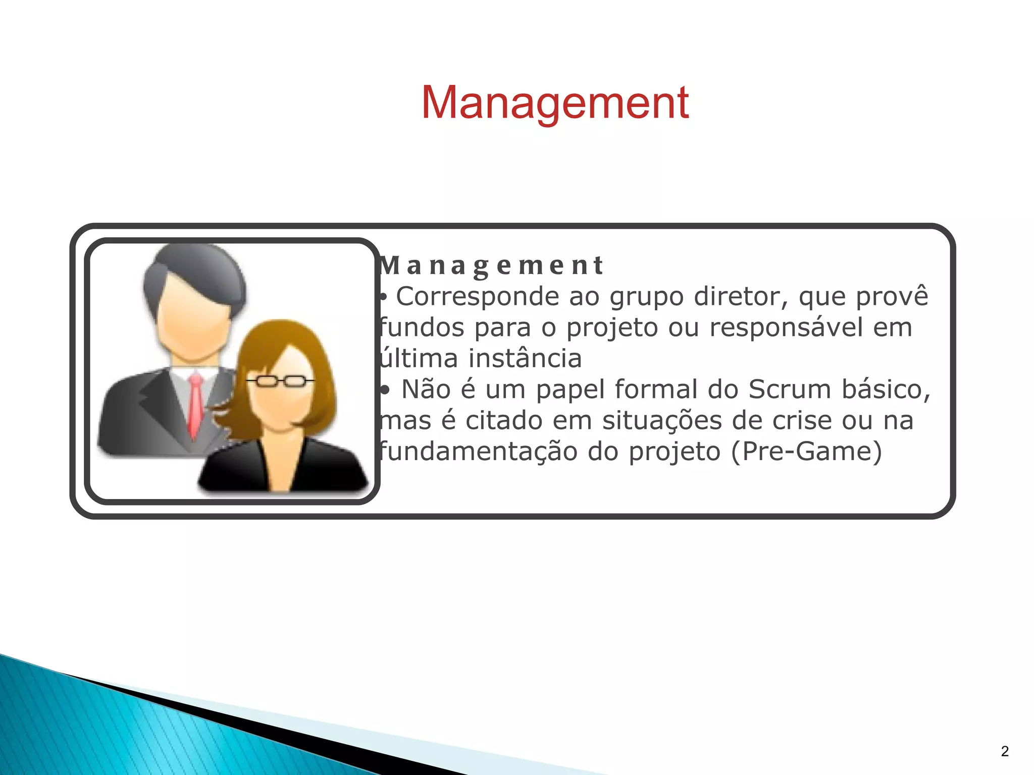 Management Management Corresponde ao grupo diretor, que provê fundos para o projeto ou responsável em última instância Não é um papel formal do Scrum básico, mas é citado em situações de crise ou na fundamentação do projeto (Pre-Game) 
