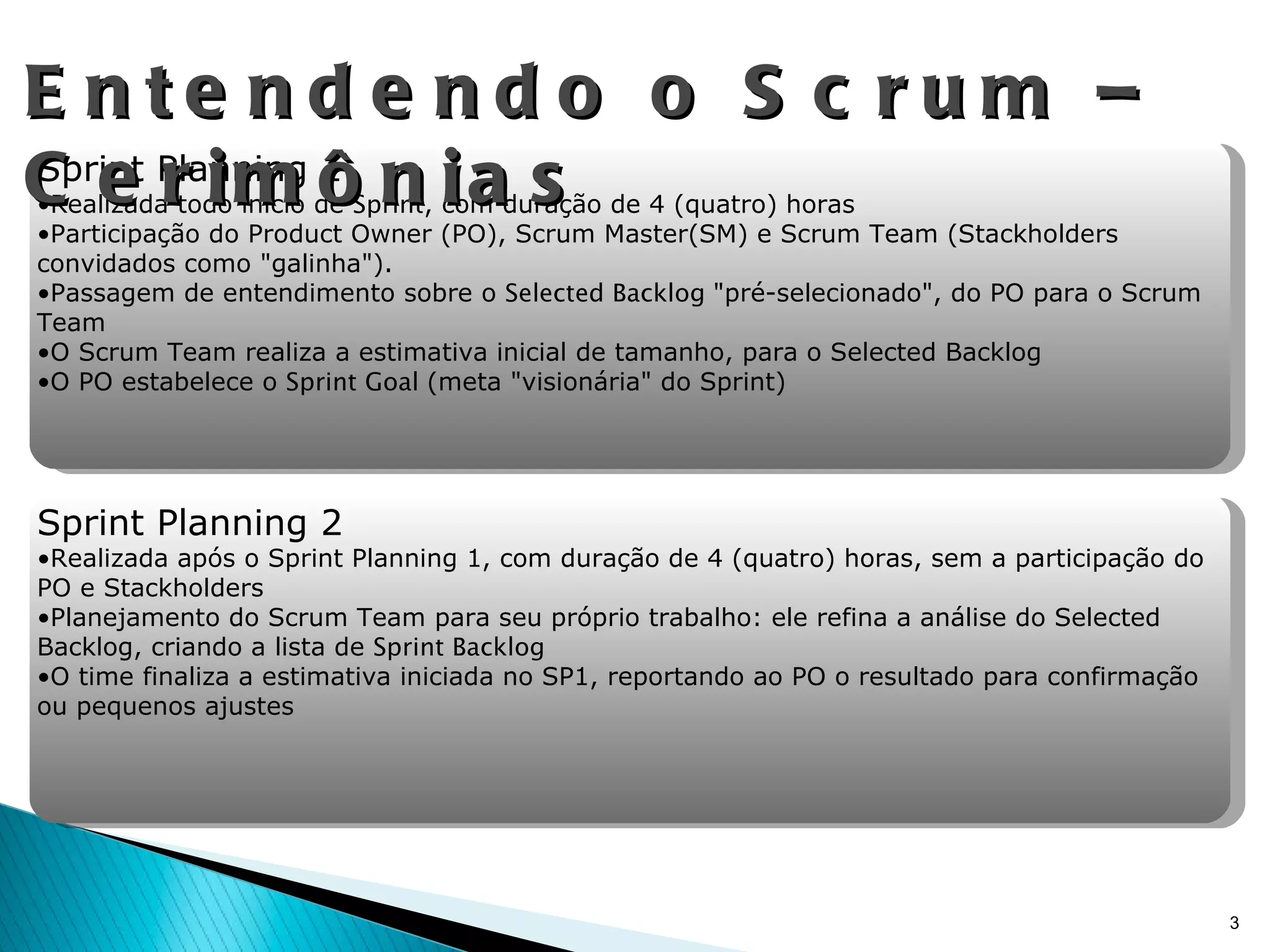Entendendo o Scrum – Cerimônias Sprint Planning 1 Realizada todo início de  Sprint , com duração de 4 (quatro) horas Participação do Product Owner (PO), Scrum Master(SM) e Scrum Team (Stackholders convidados como "galinha"). Passagem de entendimento sobre o  Selected Backlog  "pré-selecionado", do PO para o Scrum Team O Scrum Team realiza a estimativa inicial de tamanho, para o Selected Backlog O PO estabelece o  Sprint Goal  (meta "visionária" do Sprint) Sprint Planning 2 Realizada após o Sprint Planning 1, com duração de 4 (quatro) horas, sem a participação do PO e Stackholders Planejamento do Scrum Team para seu próprio trabalho: ele refina a análise do Selected Backlog, criando a lista de  Sprint Backlog O time finaliza a estimativa iniciada no SP1, reportando ao PO o resultado para confirmação ou pequenos ajustes 