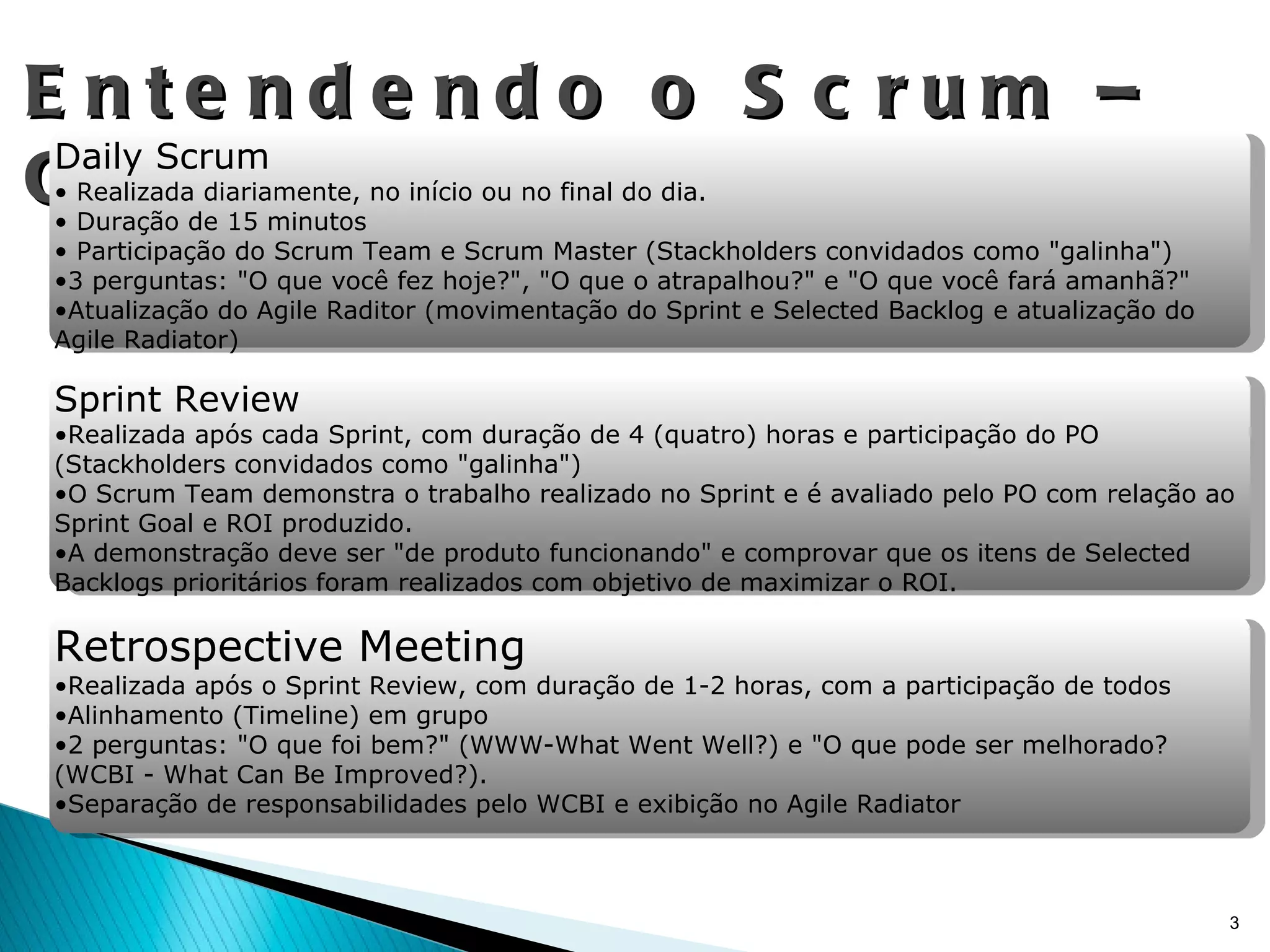 Entendendo o Scrum – Cerimônias Daily Scrum Realizada diariamente, no início ou no final do dia. Duração de 15 minutos Participação do Scrum Team e Scrum Master (Stackholders convidados como "galinha") 3 perguntas: "O que você fez hoje?", "O que o atrapalhou?" e "O que você fará amanhã?" Atualização do Agile Raditor (movimentação do Sprint e Selected Backlog e atualização do Agile Radiator) Sprint Review Realizada após cada Sprint, com duração de 4 (quatro) horas e participação do PO (Stackholders convidados como "galinha") O Scrum Team demonstra o trabalho realizado no Sprint e é avaliado pelo PO com relação ao Sprint Goal e ROI produzido. A demonstração deve ser "de produto funcionando" e comprovar que os itens de Selected Backlogs prioritários foram realizados com objetivo de maximizar o ROI.  Retrospective Meeting Realizada após o Sprint Review, com duração de 1-2 horas, com a participação de todos Alinhamento (Timeline) em grupo 2 perguntas: "O que foi bem?" (WWW-What Went Well?) e "O que pode ser melhorado? (WCBI - What Can Be Improved?). Separação de responsabilidades pelo WCBI e exibição no Agile Radiator 