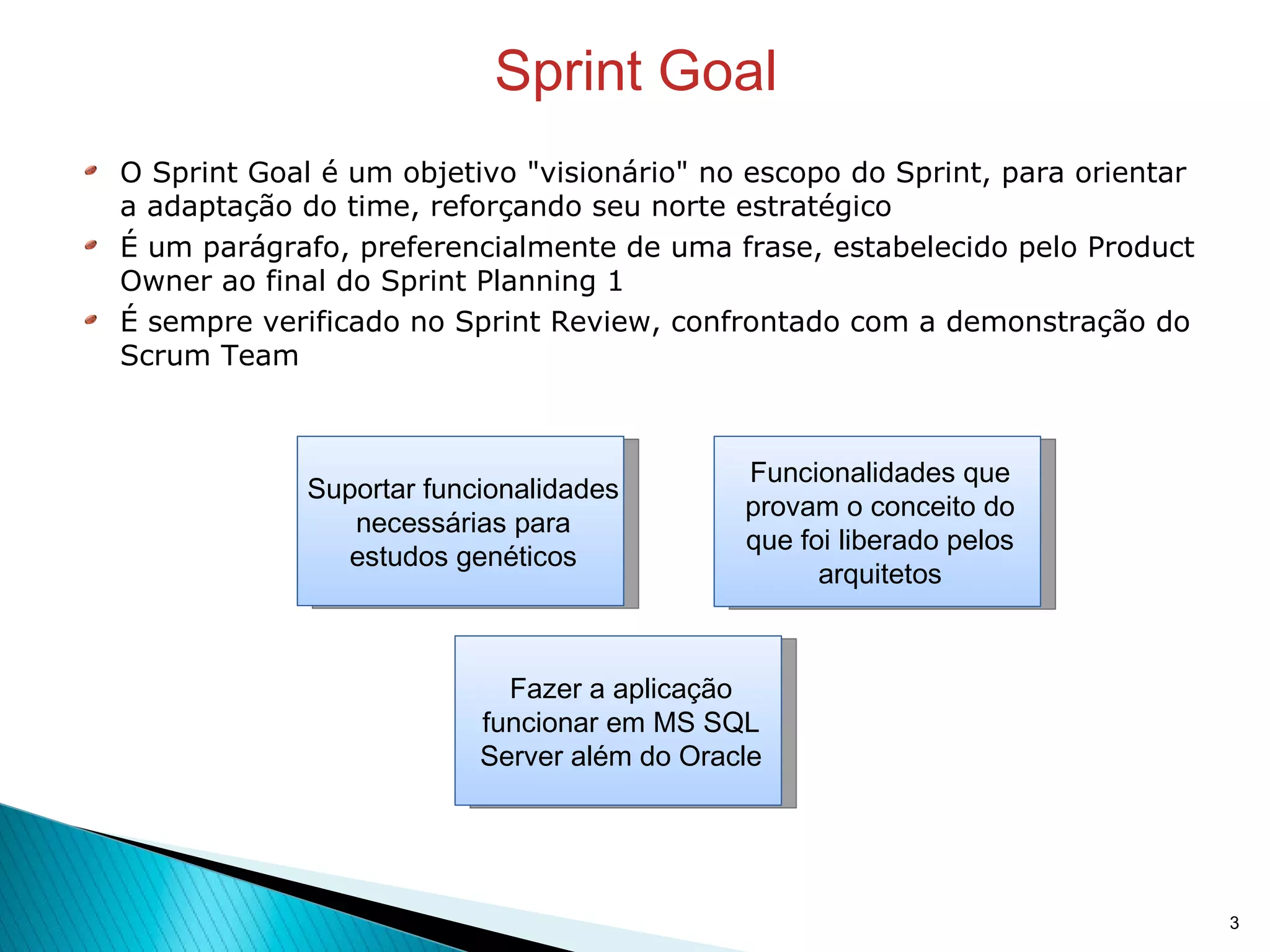 Sprint Goal O Sprint Goal é um objetivo "visionário" no escopo do Sprint, para orientar a adaptação do time, reforçando seu norte estratégico É um parágrafo, preferencialmente de uma frase, estabelecido pelo Product Owner ao final do Sprint Planning 1 É sempre verificado no Sprint Review, confrontado com a demonstração do Scrum Team Suportar funcionalidades necessárias para estudos genéticos Fazer a aplicação funcionar em MS SQL Server além do Oracle Funcionalidades que provam o conceito do que foi liberado pelos arquitetos 