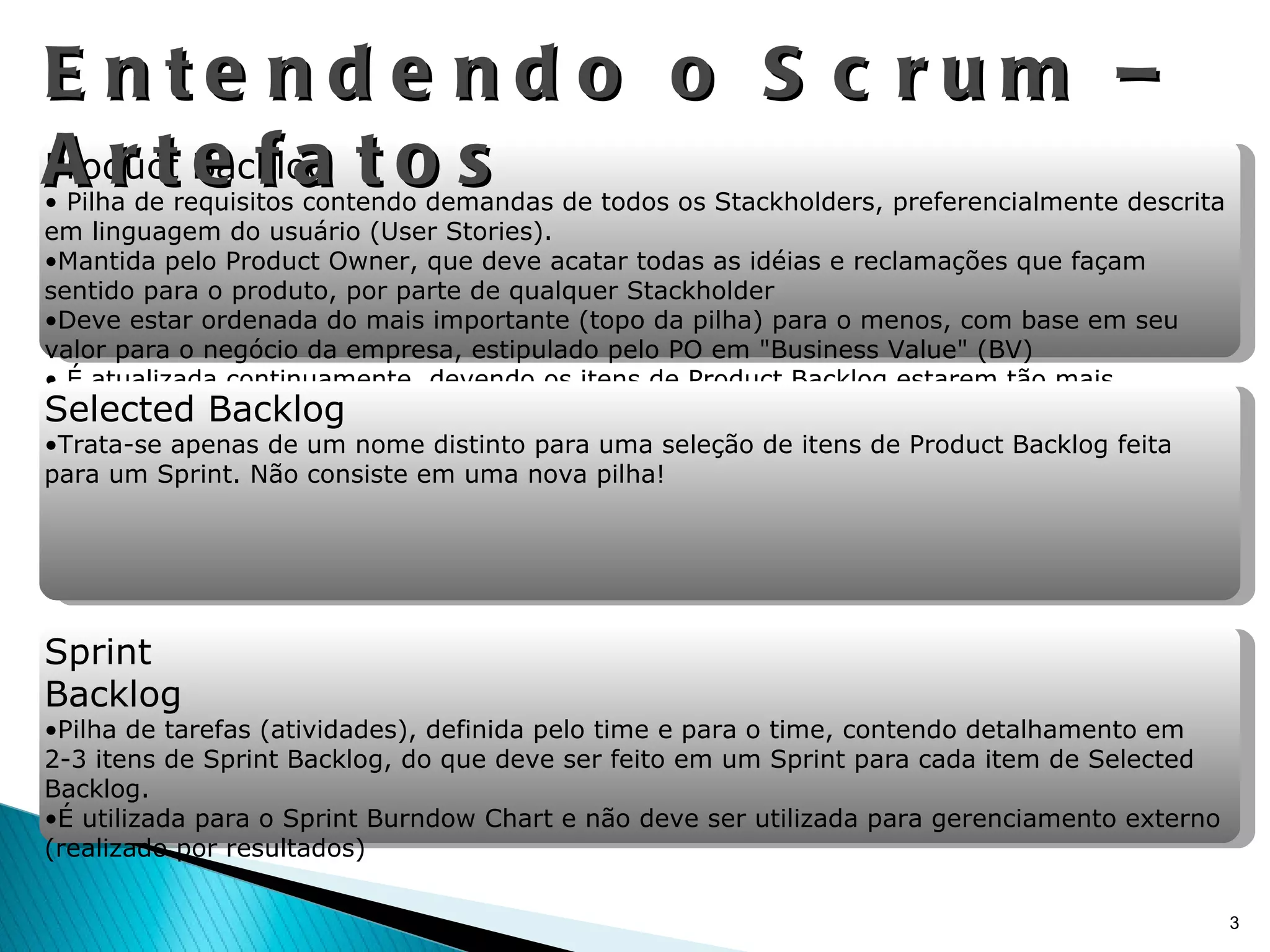 Entendendo o Scrum – Artefatos Product Backlog Pilha de requisitos contendo demandas de todos os Stackholders, preferencialmente descrita em linguagem do usuário (User Stories). Mantida pelo Product Owner, que deve acatar todas as idéias e reclamações que façam sentido para o produto, por parte de qualquer Stackholder  Deve estar ordenada do mais importante (topo da pilha) para o menos, com base em seu valor para o negócio da empresa, estipulado pelo PO em "Business Value" (BV) É atualizada continuamente, devendo os itens de Product Backlog estarem tão mais detalhados quanto mais prioritários estiverem na lista (20-60-20)\ Obs.: Para o Sprint Planning, é incumbência do PO chegar com os principais itens da pilha apropriadamente detalhados Selected Backlog Trata-se apenas de um nome distinto para uma seleção de itens de Product Backlog feita para um Sprint. Não consiste em uma nova pilha! Sprint Backlog Pilha de tarefas (atividades), definida pelo time e para o time, contendo detalhamento em 2-3 itens de Sprint Backlog, do que deve ser feito em um Sprint para cada item de Selected Backlog. É utilizada para o Sprint Burndow Chart e não deve ser utilizada para gerenciamento externo (realizado por resultados) 