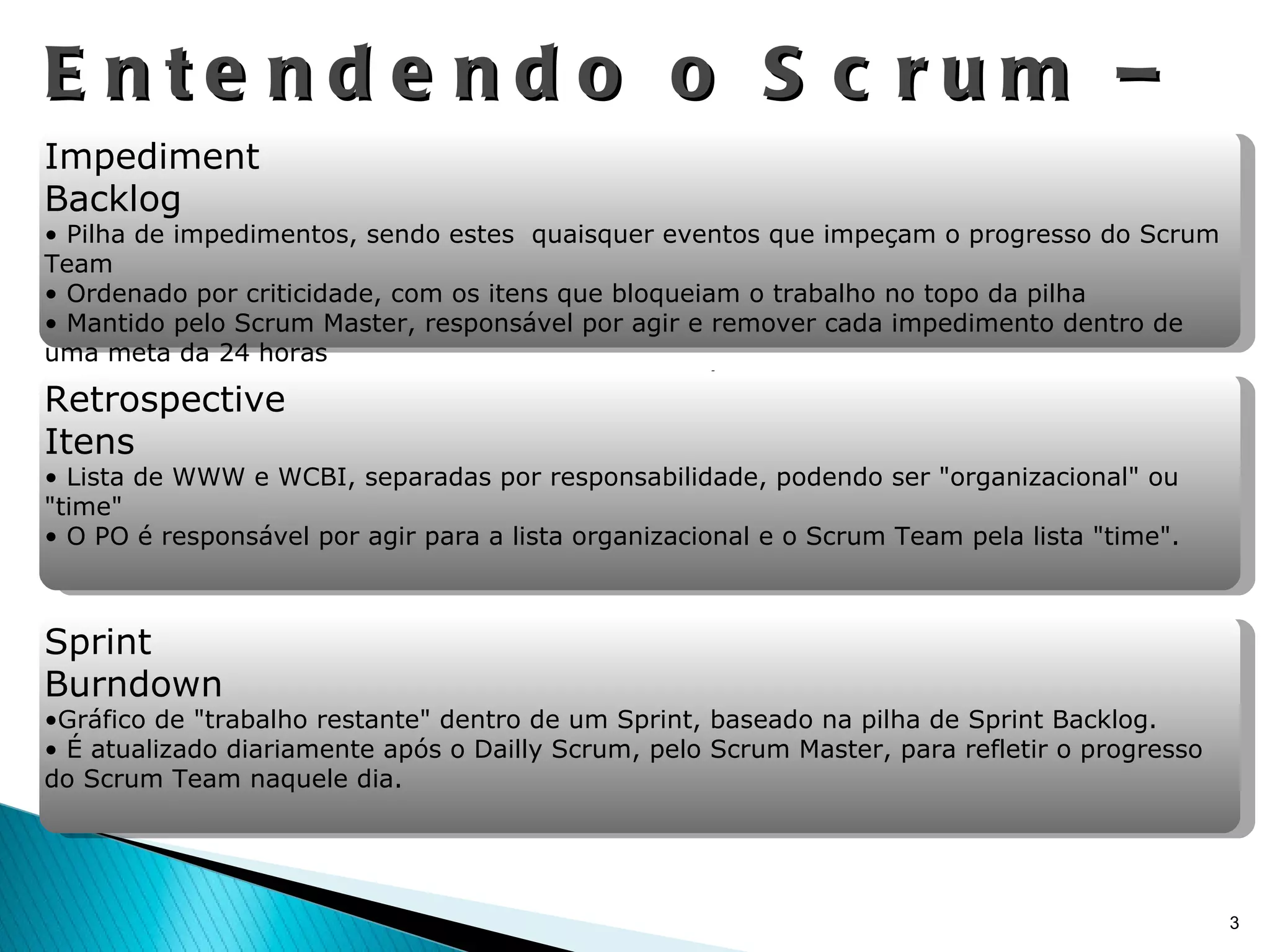 Entendendo o Scrum – Artefatos Impediment Backlog Pilha de impedimentos, sendo estes  quaisquer eventos que impeçam o progresso do Scrum Team Ordenado por criticidade, com os itens que bloqueiam o trabalho no topo da pilha Mantido pelo Scrum Master, responsável por agir e remover cada impedimento dentro de uma meta da 24 horas O SM pode, para remover impedimentos, pedir auxílio ao PO e/ou levar o problema ao gerenciamento (Management) da empresa. Retrospective Itens Lista de WWW e WCBI, separadas por responsabilidade, podendo ser "organizacional" ou "time" O PO é responsável por agir para a lista organizacional e o Scrum Team pela lista "time".  Sprint Burndown Gráfico de "trabalho restante" dentro de um Sprint, baseado na pilha de Sprint Backlog. É atualizado diariamente após o Dailly Scrum, pelo Scrum Master, para refletir o progresso do Scrum Team naquele dia. 