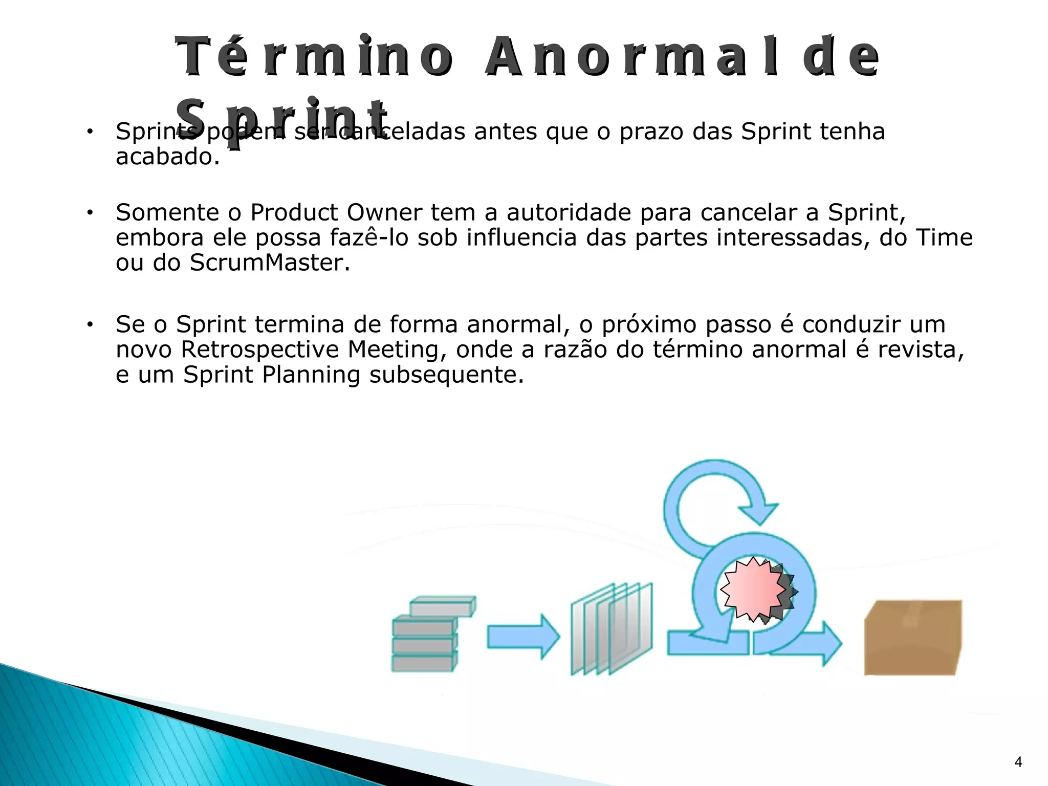 Término Anormal de Sprint Sprints podem ser canceladas antes que o prazo das Sprint tenha acabado. Somente o Product Owner tem a autoridade para cancelar a Sprint, embora ele possa faz ê -lo sob influencia das partes interessadas, do Time ou do ScrumMaster. Se o Sprint termina de forma anormal, o próximo passo é conduzir um novo Retrospective Meeting, onde a razão do término anormal é revista, e um Sprint Planning subsequente. 
