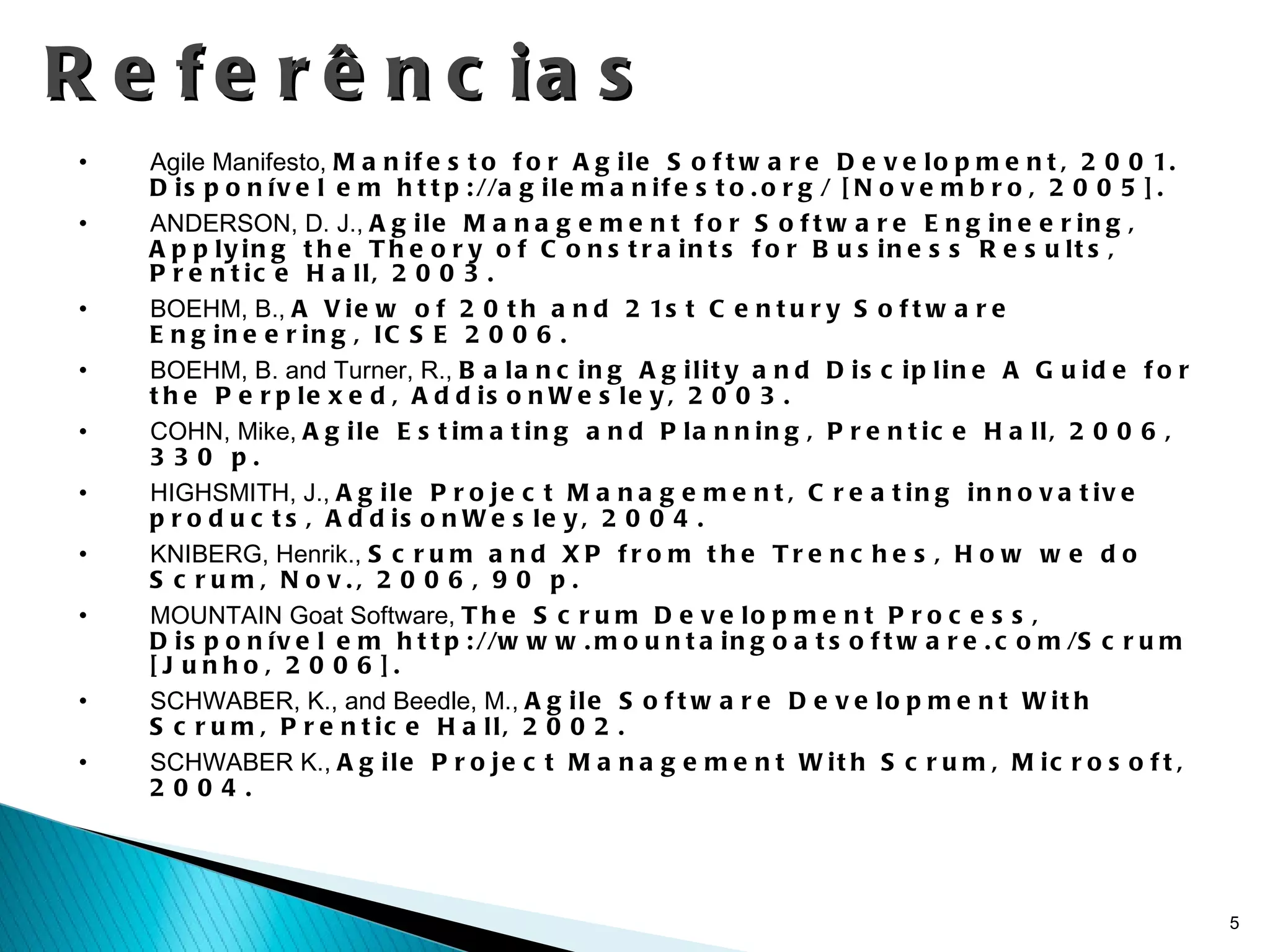Referências Agile Manifesto,  Manifesto for Agile Software Development, 2001. Disponível em http://agilemanifesto.org/ [Novembro, 2005].  ANDERSON, D. J.,  Agile Management for Software Engineering, Applying the Theory of Constraints for Business Results, Prentice Hall, 2003.  BOEHM, B.,  A View of 20th and 21st Century Software Engineering, ICSE 2006.  BOEHM, B. and Turner, R.,  Balancing Agility and Discipline A Guide for the Perplexed, AddisonWesley, 2003.  COHN, Mike,  Agile Estimating and Planning, Prentice Hall, 2006, 330 p.  HIGHSMITH, J.,  Agile Project Management, Creating innovative products, AddisonWesley, 2004.  KNIBERG, Henrik.,  Scrum and XP from the Trenches, How we do Scrum, Nov., 2006, 90 p.  MOUNTAIN Goat Software,  The Scrum Development Process, Disponível em http://www.mountaingoatsoftware.com/Scrum [Junho, 2006].  SCHWABER, K., and Beedle, M.,  Agile Software Development With Scrum, Prentice Hall, 2002.  SCHWABER K.,  Agile Project Management With Scrum, Microsoft, 2004.  