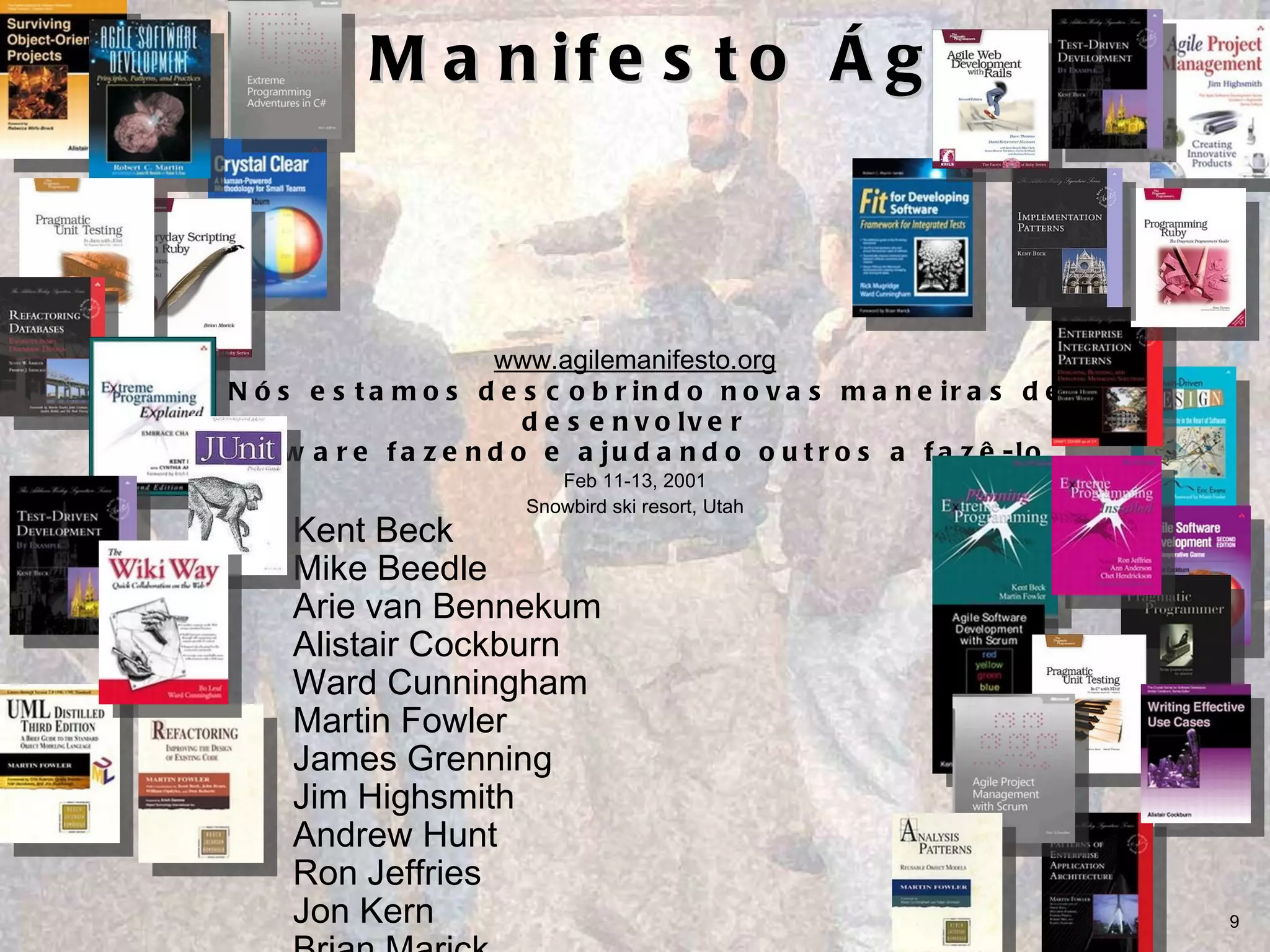 O Manifesto Ágil www.agilemanifesto.org “ Nós estamos descobrindo novas maneiras de desenvolver  software fazendo e ajudando outros a fazê-lo  Feb 11-13, 2001 Snowbird ski resort, Utah Kent Beck Mike Beedle Arie van Bennekum Alistair Cockburn Ward Cunningham Martin Fowler James Grenning Jim Highsmith Andrew Hunt Ron Jeffries Jon Kern Brian Marick Robert C. Martin Steve Mellor Ken Schwaber Jeff Sutherland Dave Thomas 
