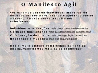 O Manifesto Ágil “ Nós estamos descobrindo novas maneiras de desenvolver software fazendo e ajudando outros a fazê-lo. Através deste trabalho nós valorizamos: Indivíduos e interações  mais que processos e ferramentas Software funcionando  mais que documentação compreensiva Colaboração do cliente  mais que negociação de contrato  Responder à mudança  mais que seguir um plano Isto é, muito embora valorizemos os itens da direita, valorizamos mais os da esquerda!” 