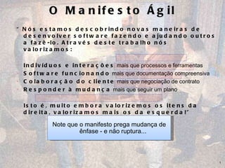 O Manifesto Ágil “ Nós estamos descobrindo novas maneiras de desenvolver software fazendo e ajudando outros a fazê-lo. Através deste trabalho nós valorizamos: Indivíduos e interações  mais que processos e ferramentas Software funcionando  mais que documentação compreensiva Colaboração do cliente  mais que negociação de contrato  Responder à mudança  mais que seguir um plano Isto é, muito embora valorizemos os itens da direita, valorizamos mais os da esquerda!” Note que o manifesto prega mudança de ênfase - e não ruptura... 