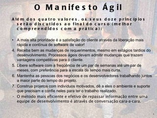 O Manifesto Ágil Além dos quatro valores, os seus doze princípios serão discutidos ao final do curso (melhor compreendidos com a prática): A mais alta prioridade é a satisfação do cliente através da liberação mais rápida e contínua de software de valor! Receba bem as mudanças de requerimentos, mesmo em estágios tardios do desenvolvimento. Processos ágeis devem admitir mudanças que trazem vantagens competitivas para o cliente. Libere software com a freqüência de um par de semanas até um par de meses, com preferência para a escala de tempo mais curta.  Mantenha as pessoas dos negócios e os desenvolvedores trabalhando juntos a maior parte do tempo do projeto. Construa projetos com indivíduos motivados, dê a eles o ambiente e suporte que precisam e confie neles para ter o trabalho realizado.  O método mais eficiente e efetivo de repassar informação entre uma equipe de desenvolvimento é através de conversação cara-a-cara.  