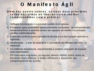 O Manifesto Ágil Além dos quatro valores, os seus doze princípios serão discutidos ao final do curso (melhor compreendidos com a prática): Software funcionando é a principal medida de progresso.  Processos ágeis promovem desenvolvimento sustentado. Os patrocinadores, desenvolvedores e usuários devem ser capazes de manter conversação pacífica indefinidamente.  A atenção contínua para a excelência técnica e um bom projeto aprimora a agilidade.  Simplicidade – a arte de maximizar a quantidade de trabalho não feito – é essencial. As melhores arquiteturas, requerimentos e projetos emergem de equipes auto-organizadas.  Em intervalos regulares, as equipes devem refletir sobre como se tornarem mais efetivas, e então refinarem e ajustarem seu comportamento de acordo. 