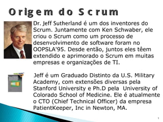 Origem do Scrum Dr. Jeff Sutherland  é um dos inventores do Scrum. Juntamente com Ken Schwaber, ele criou o Scrum como um processo de desenvolvimento de software foram no OOPSLA'95. Desde então, juntos eles têem extendido e aprimorado o Scrum em muitas empresas e organizações de TI. Jeff é um Graduado Distinto da U.S. Military Academy, com extensões diversas pela Stanford University e Ph.D pela  University of Colorado School of Medicine. Ele é atualmente o CTO (Chief Technical Officer) da empresa PatientKeeper, Inc in Newton, MA. 