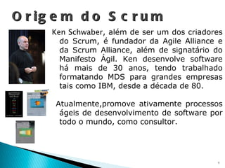 Ken Schwaber , além de ser um dos criadores do Scrum, é fundador da Agile Alliance e da Scrum Alliance, além de signatário do Manifesto Ágil. Ken desenvolve software há mais de 30 anos, tendo trabalhado formatando MDS para grandes empresas tais como IBM, desde a década de 80. Atualmente,promove ativamente processos ágeis de desenvolvimento de software por todo o mundo, como consultor. Origem do Scrum 