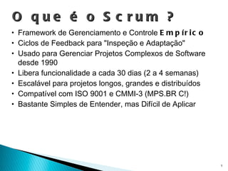 O que é o Scrum ? Framework de Gerenciamento e Controle  Empírico Ciclos de Feedback para "Inspeção e Adaptação" Usado para Gerenciar Projetos Complexos de Software desde 1990 Libera funcionalidade a cada 30 dias (2 a 4 semanas) Escalável para projetos longos, grandes e distribuídos Compatível com ISO 9001 e CMMI-3 (MPS.BR C!) Bastante Simples de Entender, mas Difícil de Aplicar 