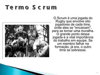 Termo Scrum O Scrum é uma jogada do Rugby que envolve oito jogadores de cada time, onde eles se "encaixam", para se tornar uma muralha. O grande ponto dessa jogada é a vital importância do trabalho em equipe. Se um membro falhar na formação, já era, o outro time se sobressai. 