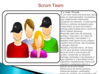 Scrum Team Scrum Team É um time multi-funcional que reúne todas as especializações necessárias para implementar segmentos completos do software, a cada Sprint Estima o esforço necessário para implementar os itens de Product Backlog selecionados para o próximo Sprint (Select Backlog) Expande cada item de Selected Backlog ("requisito") em itens de Sprint Backlog ("atividades") e baseado nelas gerencia seu próprio trabalho diariamente, até completar a iteração (Sprint). Realiza a reunião diária  de Daily Scrum para garantir comunicação plena do time e sincronismo de tarefas, conferindo os Selected Backlogs realizados e atualizando o Agile Radiator e o Burndown Chart. Identifica impedimentos (itens que impedem o progresso pleno) e reporta ao Scrum Master Desenvolve de forma iterativa, realizando projeto, codificação, testes de unidade, de aceitação e até documentação (JIT), para cada Selected Backlog, antes de passar para o próximo.  Desenvolve os itens de Selected Backlog rigorosamente em sistema de pilha (LSD  -"pull"), do mais importante (>ROI) para o menos importante, reforçando diariamente a formação para que cada um seja capaz de fazer qualquer item da pilha (multi-aprendizado). Pode lançar mão de quaisquer recursos disponíveis para se adaptarem a circunstancias não previstas, com a finalidade de atingirem a meta de cada Sprint (Sprint Goal) e maximizarem o ROI.  