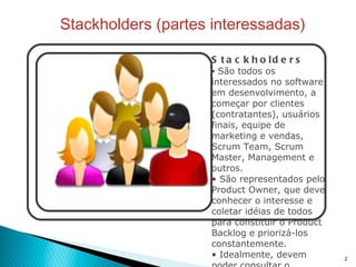 Stackholders (partes interessadas) Stackholders São todos os interessados no software em desenvolvimento, a começar por clientes (contratantes), usuários finais, equipe de marketing e vendas, Scrum Team, Scrum Master, Management e outros. São representados pelo Product Owner, que deve conhecer o interesse e coletar idéias de todos para constituir o Product Backlog e priorizá-los constantemente. Idealmente, devem poder consultar o Product Backlog pora manterem-se atualizados sobre o progresso do software e aprimorar suas sugestões.  