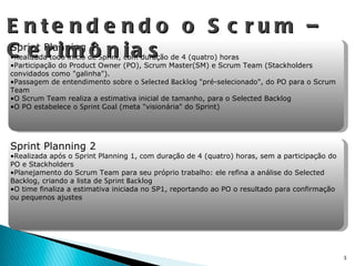 Entendendo o Scrum – Cerimônias Sprint Planning 1 Realizada todo início de  Sprint , com duração de 4 (quatro) horas Participação do Product Owner (PO), Scrum Master(SM) e Scrum Team (Stackholders convidados como "galinha"). Passagem de entendimento sobre o  Selected Backlog  "pré-selecionado", do PO para o Scrum Team O Scrum Team realiza a estimativa inicial de tamanho, para o Selected Backlog O PO estabelece o  Sprint Goal  (meta "visionária" do Sprint) Sprint Planning 2 Realizada após o Sprint Planning 1, com duração de 4 (quatro) horas, sem a participação do PO e Stackholders Planejamento do Scrum Team para seu próprio trabalho: ele refina a análise do Selected Backlog, criando a lista de  Sprint Backlog O time finaliza a estimativa iniciada no SP1, reportando ao PO o resultado para confirmação ou pequenos ajustes 