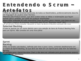Entendendo o Scrum – Artefatos Product Backlog Pilha de requisitos contendo demandas de todos os Stackholders, preferencialmente descrita em linguagem do usuário (User Stories). Mantida pelo Product Owner, que deve acatar todas as idéias e reclamações que façam sentido para o produto, por parte de qualquer Stackholder  Deve estar ordenada do mais importante (topo da pilha) para o menos, com base em seu valor para o negócio da empresa, estipulado pelo PO em "Business Value" (BV) É atualizada continuamente, devendo os itens de Product Backlog estarem tão mais detalhados quanto mais prioritários estiverem na lista (20-60-20)\ Obs.: Para o Sprint Planning, é incumbência do PO chegar com os principais itens da pilha apropriadamente detalhados Selected Backlog Trata-se apenas de um nome distinto para uma seleção de itens de Product Backlog feita para um Sprint. Não consiste em uma nova pilha! Sprint Backlog Pilha de tarefas (atividades), definida pelo time e para o time, contendo detalhamento em 2-3 itens de Sprint Backlog, do que deve ser feito em um Sprint para cada item de Selected Backlog. É utilizada para o Sprint Burndow Chart e não deve ser utilizada para gerenciamento externo (realizado por resultados) 