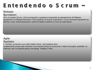 Entendendo o Scrum – Artefatos Release Burndown Em um projeto Scrum, o time acompanha o progresso comparado ao planejamento da Release, atualizando um Release Burndown Chart (gráfico) ao final de cada Sprint. O eixo horizontal representa os Sprints; o eixo vertical apresenta o total de trabalho restante no início de cada Sprint.  Agile Radiator T ambém conhecido como ‘Big Visible Charts’, são bastante úteis  simplesmente porque eles oferecem uma maneira eficaz de comunicar o status do projeto, questões, ou métricas, sem um grande esforço da equipe. ‘Gestão a Vista’. 