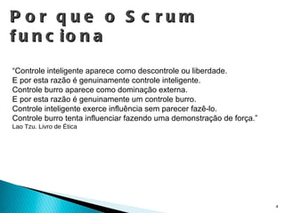 Por que o Scrum funciona “ Controle inteligente aparece como descontrole ou liberdade. E por esta razão é genuinamente controle inteligente. Controle burro aparece como dominação externa. E por esta razão é genuinamente um controle burro. Controle inteligente exerce influência sem parecer fazê-lo. Controle burro tenta influenciar fazendo uma demonstração de força.” Lao Tzu. Livro de Ética 