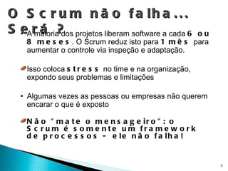 O Scrum não falha... Será ? A maioria dos projetos liberam software a cada  6 ou 8 meses . O Scrum reduz isto para  1 mês  para aumentar o controle via inspeção e adaptação. Isso coloca  stress  no time e na organização, expondo seus problemas e limitações Algumas vezes as pessoas ou empresas não querem encarar o que é exposto Não "mate o mensageiro": o Scrum é somente um framework de processos -  ele não falha! 