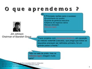 O que aprendemos ? Jim Johnson Chairman of Standish Group  5 Principais razões para o sucesso Envolvimento do usuário Suporte da gerência executiva Objetivos de negócios claros Escopo otimizado Métodos ágeis Sources: http://www.softwaremag.com/L.cfm?Doc=newsletter/2004-01-15/Standish http://www.infoq.com/articles/Interview-Johnson-Standish-CHAOS ” My Life is Failure”, Jim Johnson’s book “ Fazer projetos com  processos iterativos , em oposição ao método waterfall (cascata), que prega que todos os requisitos precisam ser definidos primeiro, foi um grande passo a frente.” “ Não há bala de prata, mas os   métodos ágeis  chegam muito perto" 