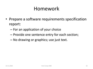 Homework
• Prepare a software requirements specification
report:
– For an application of your choice
– Provide one sentence entry for each section;
– No drawing or graphics; use just text.
14.11.2020 Intro Comp SWE 10
 