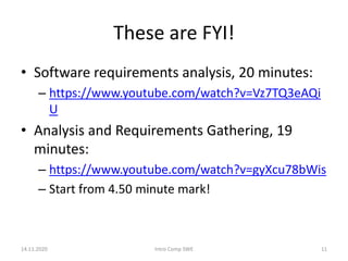 These are FYI!
• Software requirements analysis, 20 minutes:
– https://www.youtube.com/watch?v=Vz7TQ3eAQi
U
• Analysis and Requirements Gathering, 19
minutes:
– https://www.youtube.com/watch?v=gyXcu78bWis
– Start from 4.50 minute mark!
14.11.2020 Intro Comp SWE 11
 