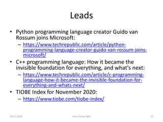 Leads
• Python programming language creator Guido van
Rossum joins Microsoft:
– https://www.techrepublic.com/article/python-
programming-language-creator-guido-van-rossum-joins-
microsoft/
• C++ programming language: How it became the
invisible foundation for everything, and what's next:
– https://www.techrepublic.com/article/c-programming-
language-how-it-became-the-invisible-foundation-for-
everything-and-whats-next/
• TIOBE Index for November 2020:
– https://www.tiobe.com/tiobe-index/
14.11.2020 Intro Comp SWE 12
 