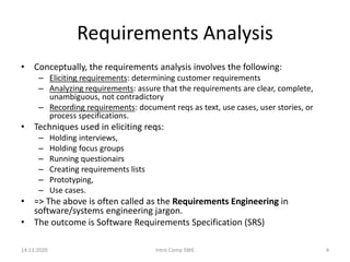 Requirements Analysis
• Conceptually, the requirements analysis involves the following:
– Eliciting requirements: determining customer requirements
– Analyzing requirements: assure that the requirements are clear, complete,
unambiguous, not contradictory
– Recording requirements: document reqs as text, use cases, user stories, or
process specifications.
• Techniques used in eliciting reqs:
– Holding interviews,
– Holding focus groups
– Running questionairs
– Creating requirements lists
– Prototyping,
– Use cases.
• => The above is often called as the Requirements Engineering in
software/systems engineering jargon.
• The outcome is Software Requirements Specification (SRS)
14.11.2020 Intro Comp SWE 4
 