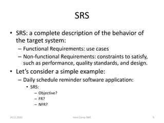 SRS
• SRS: a complete description of the behavior of
the target system:
– Functional Requirements: use cases
– Non-functional Requirements: constraints to satisfy,
such as performance, quality standards, and design.
• Let’s consider a simple example:
– Daily schedule reminder software application:
• SRS:
– Objective?
– FR?
– NFR?
14.11.2020 Intro Comp SWE 5
 