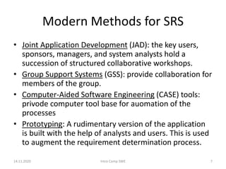 Modern Methods for SRS
• Joint Application Development (JAD): the key users,
sponsors, managers, and system analysts hold a
succession of structured collaborative workshops.
• Group Support Systems (GSS): provide collaboration for
members of the group.
• Computer-Aided Software Engineering (CASE) tools:
privode computer tool base for auomation of the
processes
• Prototyping: A rudimentary version of the application
is built with the help of analysts and users. This is used
to augment the requirement determination process.
14.11.2020 Intro Comp SWE 7
 