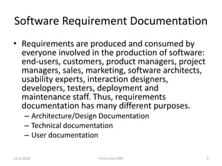 Software Requirement Documentation
• Requirements are produced and consumed by
everyone involved in the production of software:
end-users, customers, product managers, project
managers, sales, marketing, software architects,
usability experts, interaction designers,
developers, testers, deployment and
maintenance staff. Thus, requirements
documentation has many different purposes.
– Architecture/Design Documentation
– Technical documentation
– User documentation
14.11.2020 Intro Comp SWE 8
 