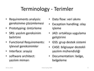 Terminology - Terimler
• Requirements analysis:
gereksinme çözümlemesi
• Prototyping: öntürleme
• SRS: yazılım gereksinim
belirtimi
• Functional Requirements:
işlevsel gereksinimler
• Interface: arayüz
• software architect:
yazılım mimarı
• Data flow: veri akımı
• Exception handling: olay
işleme
• JAD: ortaklaşa uygulama
geliştirimi
• GSS: grup destek sistemi
• CASE: bilgisayar destekli
yazılım mühendisliği
• Documentation: belge,
belgeleme
14.11.2020 Intro Comp SWE 9
 