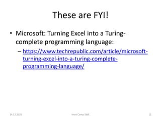 These are FYI!
• Microsoft: Turning Excel into a Turing-
complete programming language:
– https://www.techrepublic.com/article/microsoft-
turning-excel-into-a-turing-complete-
programming-language/
14.12.2020 Intro Comp SWE 12
 