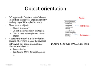 Object orientation
14.12.2020 Intro Comp SWE 5
• OO approach: Create a set of classes
(including attributes, then expand by
adding capabilities(/behaviours)
• Class versus object:
– Class is a category
– Object is an instance in a category
– Class is used as template to create
objects
• A software model is a collection of
classes (therefore also of behaviors)
• Let’s work out some examples of
classes and objects:
– Person: Berke
– Car: Toyota RAV4, Renault Megane
– …
Name
Attributes
Behaviors
 