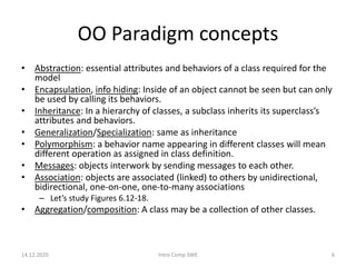 OO Paradigm concepts
• Abstraction: essential attributes and behaviors of a class required for the
model
• Encapsulation, info hiding: Inside of an object cannot be seen but can only
be used by calling its behaviors.
• Inheritance: In a hierarchy of classes, a subclass inherits its superclass’s
attributes and behaviors.
• Generalization/Specialization: same as inheritance
• Polymorphism: a behavior name appearing in different classes will mean
different operation as assigned in class definition.
• Messages: objects interwork by sending messages to each other.
• Association: objects are associated (linked) to others by unidirectional,
bidirectional, one-on-one, one-to-many associations
– Let’s study Figures 6.12-18.
• Aggregation/composition: A class may be a collection of other classes.
14.12.2020 Intro Comp SWE 6
 